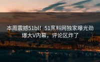 本周震撼51bl！51黑料网独家曝光劲爆大V内幕，评论区炸了