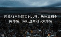 网曝51八卦网实时八卦，热议真相全网炸裂，网红丑闻细节太炸裂