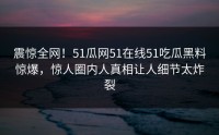 震惊全网！51瓜网51在线51吃瓜黑料惊爆，惊人圈内人真相让人细节太炸裂