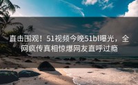 直击围观！51视频今晚51bl曝光，全网疯传真相惊爆网友直呼过瘾