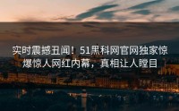 实时震撼丑闻！51黑科网官网独家惊爆惊人网红内幕，真相让人瞠目