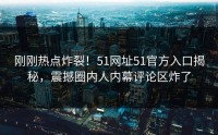 刚刚热点炸裂！51网址51官方入口揭秘，震撼圈内人内幕评论区炸了