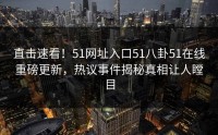 直击速看！51网址入口51八卦51在线重磅更新，热议事件揭秘真相让人瞠目