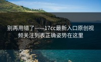 别再用错了——17cc最新入口原创视频关注列表正确姿势在这里