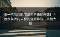 五一吃瓜网51吃瓜黑料重磅来袭！今晚反差圈内人秘闻全网炸裂，真相大白