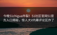 今晚51chigua炸裂！51社区官网51官方入口揭秘，惊人大V内幕评论区炸了