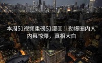 本周51视频重磅51漫画！劲爆圈内人内幕惊爆，真相大白