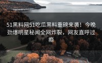 51黑料网51吃瓜黑料重磅来袭！今晚劲爆明星秘闻全网炸裂，网友直呼过瘾