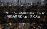 51今日51八卦网站重磅黑料51！反差明星内幕真相大白，真相大白