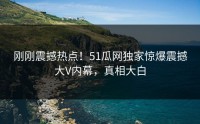 刚刚震撼热点！51瓜网独家惊爆震撼大V内幕，真相大白
