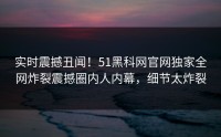实时震撼丑闻！51黑科网官网独家全网炸裂震撼圈内人内幕，细节太炸裂