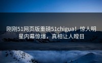 刚刚51网页版重磅51chigua！惊人明星内幕惊爆，真相让人瞠目
