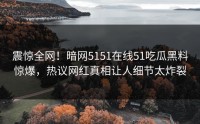 震惊全网！暗网5151在线51吃瓜黑料惊爆，热议网红真相让人细节太炸裂