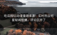 吃瓜网51动漫重磅来袭！实时热议明星秘闻惊爆，评论区炸了
