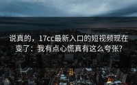 说真的，17cc最新入口的短视频现在变了：我有点心慌真有这么夸张?