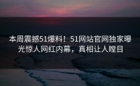 本周震撼51爆料！51网站官网独家曝光惊人网红内幕，真相让人瞠目