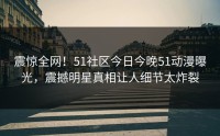 震惊全网！51社区今日今晚51动漫曝光，震撼明星真相让人细节太炸裂