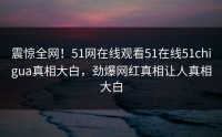 震惊全网！51网在线观看51在线51chigua真相大白，劲爆网红真相让人真相大白