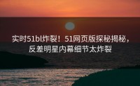 实时51bl炸裂！51网页版探秘揭秘，反差明星内幕细节太炸裂