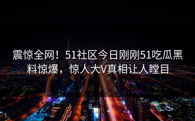 震惊全网！51社区今日刚刚51吃瓜黑料惊爆，惊人大V真相让人瞠目