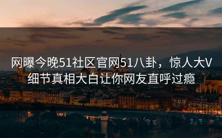 网曝今晚51社区官网51八卦，惊人大V细节真相大白让你网友直呼过瘾