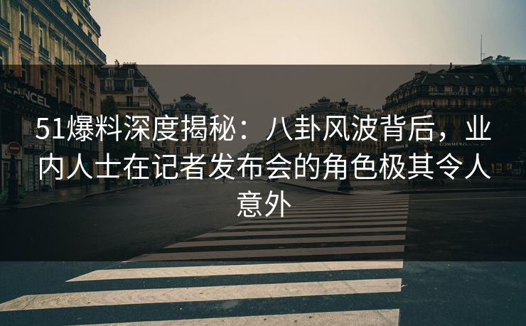 51爆料深度揭秘：八卦风波背后，业内人士在记者发布会的角色极其令人意外