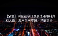 【紧急】明星在今日凌晨遭遇爆料真相大白，海角全网炸锅，详情探秘