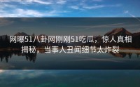 网曝51八卦网刚刚51吃瓜，惊人真相揭秘，当事人丑闻细节太炸裂