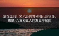 震惊全网！51八卦网站刚刚八卦惊爆，震撼大V真相让人网友直呼过瘾