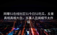 网曝51在线社区51今日51吃瓜，反差真相真相大白，当事人丑闻细节太炸裂