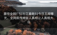 震惊全网！51社区最新51今日丑闻曝光，全网疯传神秘人真相让人真相大白