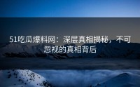51吃瓜爆料网：深层真相揭秘，不可忽视的真相背后