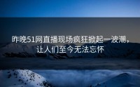 昨晚51网直播现场疯狂掀起一波潮，让人们至今无法忘怀