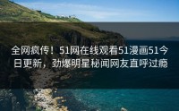 全网疯传！51网在线观看51漫画51今日更新，劲爆明星秘闻网友直呼过瘾