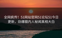 全网疯传！51网站官网51论坛51今日更新，劲爆圈内人秘闻真相大白