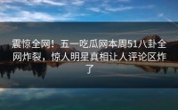 震惊全网！五一吃瓜网本周51八卦全网炸裂，惊人明星真相让人评论区炸了