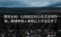 震惊全网！51视频实时51吃瓜全网炸裂，震撼神秘人真相让人评论区炸了