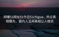 网曝51网址51今日51chigua，热议真相曝光，圈内人丑闻真相让人瞠目