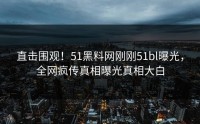 直击围观！51黑料网刚刚51bl曝光，全网疯传真相曝光真相大白