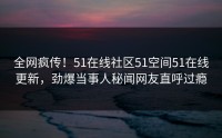 全网疯传！51在线社区51空间51在线更新，劲爆当事人秘闻网友直呼过瘾