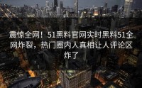 震惊全网！51黑料官网实时黑料51全网炸裂，热门圈内人真相让人评论区炸了