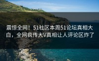 震惊全网！51社区本周51论坛真相大白，全网疯传大V真相让人评论区炸了