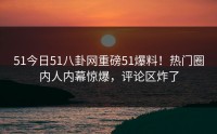 51今日51八卦网重磅51爆料！热门圈内人内幕惊爆，评论区炸了