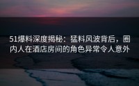 51爆料深度揭秘：猛料风波背后，圈内人在酒店房间的角色异常令人意外