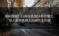 探秘围观！51网站本周51平台曝光，惊人真相真相大白细节太炸裂