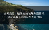 全网疯传！暗网5151论坛刚刚更新，热议当事人秘闻网友直呼过瘾
