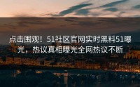 点击围观！51社区官网实时黑料51曝光，热议真相曝光全网热议不断