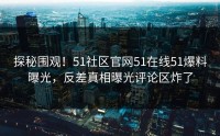 探秘围观！51社区官网51在线51爆料曝光，反差真相曝光评论区炸了