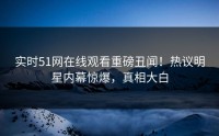 实时51网在线观看重磅丑闻！热议明星内幕惊爆，真相大白