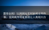 震惊全网！51网网址实时秘闻全网炸裂，全网疯传明星真相让人真相大白